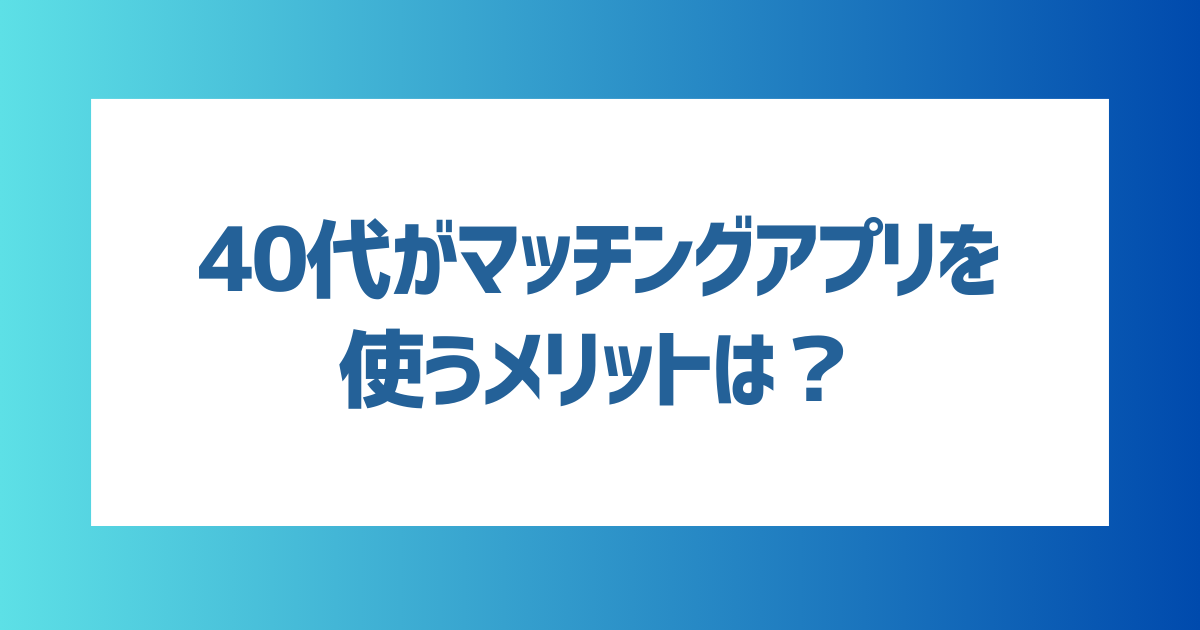 40代がマッチングアプリを使うメリットは？