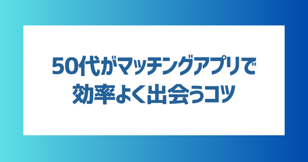 50代がマッチングアプリで効率よく出会うコツ