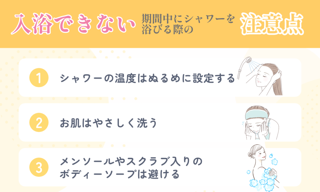 入浴できない期間中にシャワーを浴びる際の注意点を3つご紹介 シャワーの温度はぬるめに設定 お肌はやさしく洗う メンソールやスクラブ入りのボディーソープは避ける