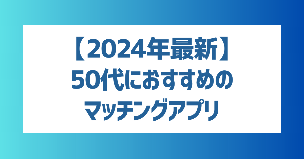 【徹底解説】50代におすすめのマッチングアプリは？【2024年最新】