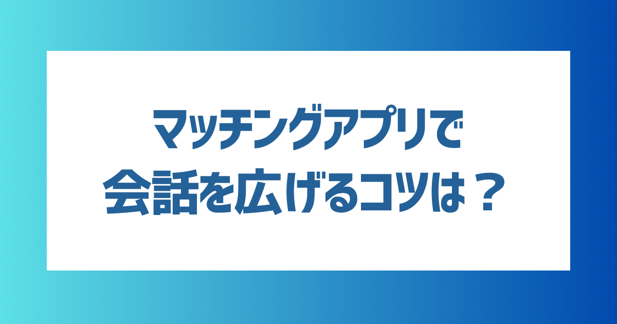 マッチングアプリで会話を広げるコツは？おすすめの話題や会話を続けるコツも解説