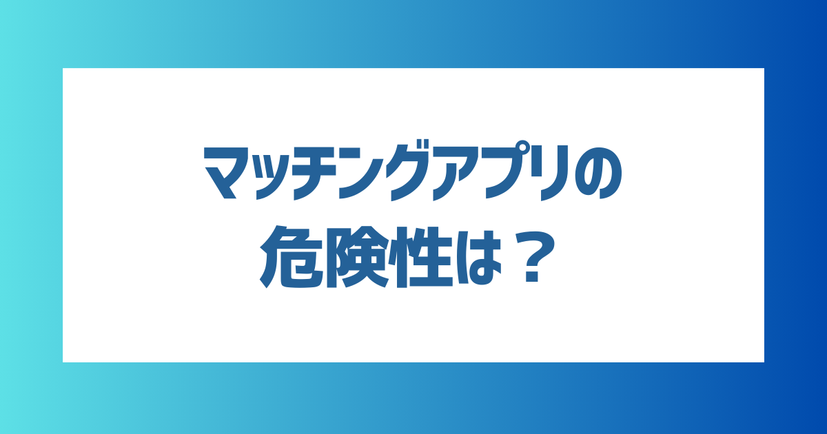 マッチングアプリに潜む危険性を徹底解説！安全に利用できるおすすめアプリも紹介