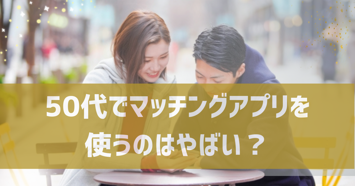 50代でマッチングアプリを使うのはやばい？男女別に直面する現実とアプリで出会うためのコツを紹介！