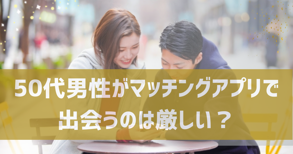 50代男性がマッチングアプリで出会うのは現実的に厳しい？50代男性が出会うコツやおすすめのマッチングアプリも紹介