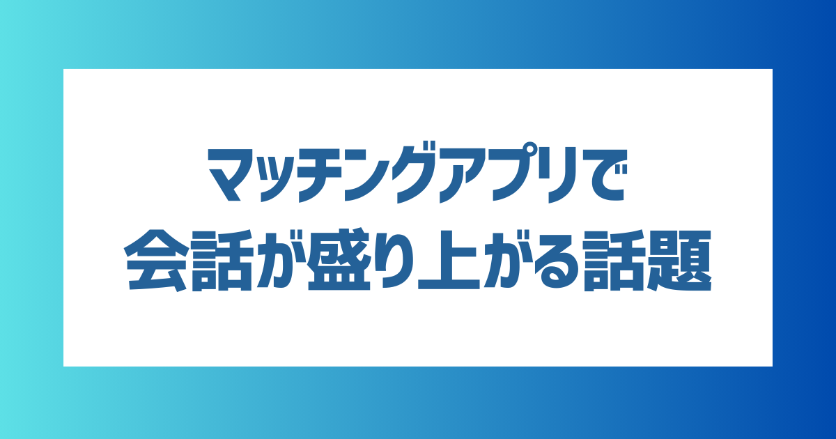 マッチングアプリで会話が盛り上がる話題は？会話を続けるコツも解説